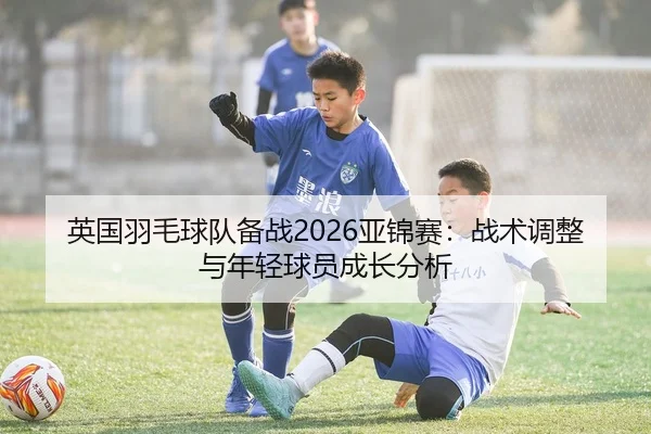 英国羽毛球队备战2026亚锦赛：战术调整与年轻球员成长分析